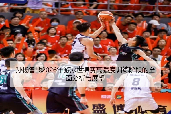 孙杨备战2026年游泳世锦赛高强度训练阶段的全面分析与展望