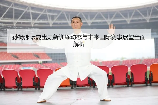 孙杨泳坛复出最新训练动态与未来国际赛事展望全面解析